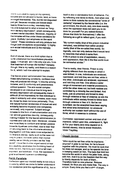 i s sy g o), s s 1 a1 o, 4 a0e wiunga Darmove. Yo, it bo ot Gegusted il ot i el o ocked down el e s oy vty hay “yoats” These condions wi oy prockca o i (i ancopdons cecasonaly: 1) iy aok-sccil i a0 2) o mencaly [ A of coun, v & i cpton s e conuin bt mevorivoss e s | il ash w1 haary 0w e i it of humn s hori? Vectably hough i my realty 3 e s 3 tason o, whh l cow et 1 e el oo sornisvason nas cresed houa Garumanizng conaons. conicent vt ey il roce o binga. ) sty among aten, and ) conlrmiy and passveness i quesion The ant socilcomplx Goveloped i a1 v s 0 on . senucry Geprvason il conseduenty meke & Mt (1 ot Imposae) or il o unte sty win thr it ven e 50,1103 doas not kow personal. Thus, 8 el Frman andencies of il s sokiarty bocoma mpaired 1ok compleray nved). ony mpared Suedt snough inatos 0 v o of darumanaton ad on an amon garaios Gmuny.conseanty 1k s o ha fncl aiiiaaton o 7ot and e cve han Moveover, naies ra vy 1 contorm and reman passe i iruaicon comited. e 0 o e ki back 0 e mane skocos ouragatn ol e O ajectad o et o <ady uch st can ik Leaily v il i a0 S (e i e s ot it asshiy nitos e echong hoa of e, ey o o, gt 4 ek 1m the ppressors [ep————‘"" Pl Pacalisly alocton upon ou vt ey ok oy o rcre by which we camo o botr et o exsanca (ad o sgnicance of ), bt sl s clandesine fom of doaca. For, oy ok e dares o ik, Andwhencon Gares 10 hek cussic e convanonal“ccie of corainy” mposed by th asis ol (6.0 Govermen, e churc, ), one doos axacly ‘Wt e ppressordoss ot wantyou o G0 ik o yoursa For you racca irkers (10 nat unk o hamsaves) | fr the Tolloig a3 8 G 10 rfct . ou wah: My cutntralty Gna of he prson incustial comple, wasbithed fom win sncer eakl (na of the o-called o word) S0 Iagealy, e canory doduce it woukd 0 resamol thatwhich came fro. il i prson s oneofexpltaton,savery, nd cppresion; e e n e s word st be scmeaatsiniar” Thatis ey, doa iends Priacn i oy sightyGret fom e society i which & wesbibac. 1 o, el re srsiave, ppeessed, nd 06 oy are ot o whle 1 o aier, vl rs ansiaved, opprosad, a0 i iy aro oo One akones i 4090 of moverment and mataril possosscns, ‘Wi th e doss ot but b rettes s contoled by 8 minorty ow and mded. A Iasty just s prsoners ar forced o cowy cugh vilence o ea of lancr: 0 re e el witi sociey fred o oo s rough vilenc o fear f . Bt ba ok Surptaac; wo e anarcis have boan saying s e ke immemora: no unnatral authonty can susain e wihout e usa of forc, whh in ssance s voiance. Comrades:opprssed wemen and men o s marin; ot pon e, uderiand I, fgnt 18 For your ket and mina depend an . Avolan savery, vva a ol vk, Vicor Trphiay [T — Who caid b st rea whe ho ayona? A jaie s nt o, ot hel o {ogeiner vl s prisona Ho st e ure st i does ot escape,and 0 he sends i e in Koaping wach on . The bars st it Becoma word i which s aer s, g Wi i And 1 n is oo st 6 way 10 ery dopends o boi o than. Tharekrs ok no oo prisoner Relsse nstea for s youare made re. The way i simpla Every me youfol st o anger.